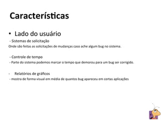 CaracterísAcas	
  
•  Lado	
  do	
  usuário	
  	
  
	
  -­‐	
  Sistemas	
  de	
  solicitação	
  	
  
Onde	
  são	
  feitas	
  as	
  solicitações	
  de	
  mudanças	
  caso	
  ache	
  algum	
  bug	
  no	
  sistema.	
  
	
  
	
  -­‐	
  Controle	
  de	
  tempo	
  	
  
	
  -­‐	
  Parte	
  do	
  sistema	
  podemos	
  marcar	
  o	
  tempo	
  que	
  demorou	
  para	
  um	
  bug	
  ser	
  corrigido.	
  
	
  
-­‐    Relatórios	
  de	
  gráﬁcos	
  
	
  -­‐	
  mostra	
  de	
  forma	
  visual	
  em	
  média	
  de	
  quantos	
  bug	
  apareceu	
  em	
  certas	
  aplicações	
  




                                                                                                                                       8	
  
 