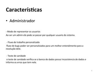CaracterísAcas	
  
•  Administrador	
  
	
  
-­‐	
  Modo	
  de	
  representar	
  os	
  usuarios	
  	
  
Ao	
  ser	
  um	
  admin	
  ele	
  pode	
  se	
  passar	
  por	
  qualquer	
  usuario	
  do	
  sistema.	
  
	
  
	
  -­‐	
  Fluxo	
  de	
  trabalho	
  personalizado	
  	
  
	
  ﬂuxo	
  de	
  bugs	
  poder	
  ser	
  personalizados	
  para	
  um	
  melhor	
  entendimento	
  para	
  a	
  
resolução	
  dele.	
  
	
  
	
  -­‐	
  Teste	
  de	
  sanidade	
  	
  
	
  o	
  teste	
  de	
  sanidade	
  veriﬁca	
  se	
  o	
  banco	
  de	
  dados	
  possui	
  incosistencia	
  de	
  dados	
  e	
  
informa	
  os	
  erros	
  que	
  tem	
  nele.	
  
	
  
                                                                                                                                    9	
  
 