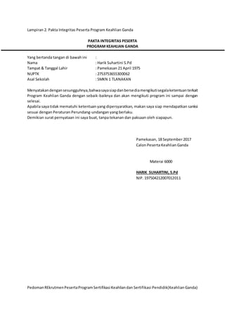 Lampiran 2. Pakta Integritas Peserta Program Keahlian Ganda
PAKTA INTEGRITAS PESERTA
PROGRAM KEAHLIAN GANDA
Yang bertanda tangan di bawah ini :
Nama : Harik Suhartini S.Pd
Tampat & Tanggal Lahir : Pamekasan 21 April 1975
NUPTK : 2753753655300062
Asal Sekolah : SMKN 1 TLANAKAN
Menyatakandengansesungguhnya,bahwasayasiapdanbersediamengikutisegalaketentuanterkait
Program Keahlian Ganda dengan sebaik-baiknya dan akan mengikuti program ini sampai dengan
selesai.
Apabila saya tidak mematuhi ketentuan yang dipersyaratkan, makan saya siap mendapatkan sanksi
sesuai dengan Peraturan Perundang-undangan yang berlaku.
Demikian surat pernyataan ini saya buat, tanpa tekanan dan paksaan oleh siapapun.
Pamekasan, 18 September 2017
Calon Peserta Keahlian Ganda
Materai 6000
HARIK SUHARTINI, S.Pd
NIP. 197504212007012011
PedomanREkrutmenPesertaProgramSertifikasi Keahliandan Sertifikasi Pendidik(Keahlian Ganda)
 