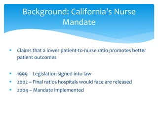 Background: California’s Nurse
               Mandate


   Claims that a lower patient-to-nurse ratio promotes better
    patient outcomes


   1999 – Legislation signed into law
   2002 – Final ratios hospitals would face are released
   2004 – Mandate implemented
 