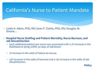 California’s Nurse to Patient Mandate


∗ Linda H. Aiken, PhD, RN; Sean P. Clarke, PhD, RN; Douglas M.
  Sloane…

∗ Hospital Nurse Staffing and Patient Mortality, Nurse Burnout, and
  Job Dissatisfaction
  ∗ each additional patient per nurse was associated with a 7% increase in the
    likelihood of dying within 30 days of admission

  ∗ 7% increase in the odds of failure-to-rescue.

  ∗ 23% increase in the odds of burnout and a 15% increase in the odds of job
    dissatisfaction.
                                                                        Policy
 