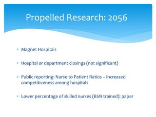 Propelled Research: 2056


∗ Magnet Hospitals

∗ Hospital or department closings (not significant)

∗ Public reporting: Nurse to Patient Ratios – increased
  competitiveness among hospitals

∗ Lower percentage of skilled nurses (BSN trained): paper
 