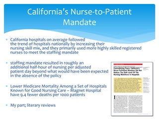 California’s Nurse-to-Patient
                     Mandate
∗ California hospitals on average followed
  the trend of hospitals nationally by increasing their
  nursing skill mix, and they primarily used more highly skilled registered
  nurses to meet the staffing mandate

∗ staffing mandate resulted in roughly an
  additional half-hour of nursing per adjusted
  patient day beyond what would have been expected
  in the absence of the policy

∗ Lower Medicare Mortality Among a Set of Hospitals
  Known for Good Nursing Care – Magnet Hospital
  have 9.4 fewer deaths per 1000 patients

∗ My part; literary reviews
 