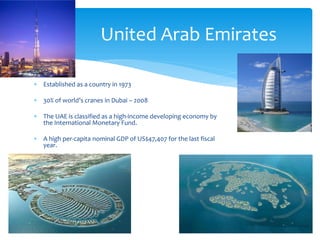 United Arab Emirates

∗ Established as a country in 1973

∗ 30% of world’s cranes in Dubai – 2008

∗ The UAE is classified as a high-income developing economy by
  the International Monetary Fund.

∗ A high per-capita nominal GDP of US$47,407 for the last fiscal
  year.
 