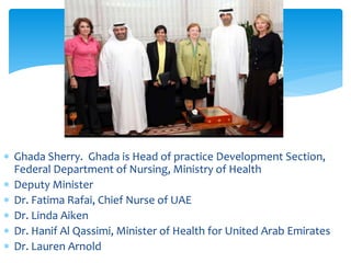 ∗ Ghada Sherry. Ghada is Head of practice Development Section,
  Federal Department of Nursing, Ministry of Health
∗ Deputy Minister
∗ Dr. Fatima Rafai, Chief Nurse of UAE
∗ Dr. Linda Aiken
∗ Dr. Hanif Al Qassimi, Minister of Health for United Arab Emirates
∗ Dr. Lauren Arnold
 