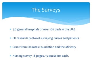 The Surveys


∗ 30 general hospitals of over 100 beds in the UAE

∗ EU research protocol surveying nurses and patients

∗ Grant from Emirates Foundation and the Ministry

∗ Nursing survey - 8 pages, 15 questions each.
 