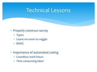 Technical Lessons


∗ Properly construct survey
  ∗ Typos
  ∗ Leave no room to wiggle
  ∗ BASIC


∗ Importance of automated coding
  ∗ Countless work-hours
  ∗ Time consuming labor
 