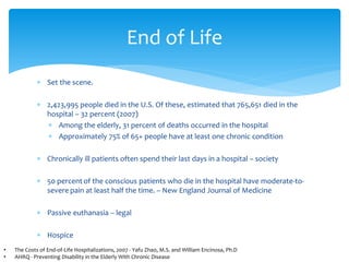 End of Life
             ∗ Set the scene.

             ∗ 2,423,995 people died in the U.S. Of these, estimated that 765,651 died in the
               hospital – 32 percent (2007)
               ∗ Among the elderly, 31 percent of deaths occurred in the hospital
               ∗ Approximately 75% of 65+ people have at least one chronic condition

             ∗ Chronically ill patients often spend their last days in a hospital – society

             ∗ 50 percent of the conscious patients who die in the hospital have moderate-to-
               severe pain at least half the time. – New England Journal of Medicine

             ∗ Passive euthanasia – legal

             ∗ Hospice
•   The Costs of End-of-Life Hospitalizations, 2007 - Yafu Zhao, M.S. and William Encinosa, Ph.D
•   AHRQ - Preventing Disability in the Elderly With Chronic Disease
 