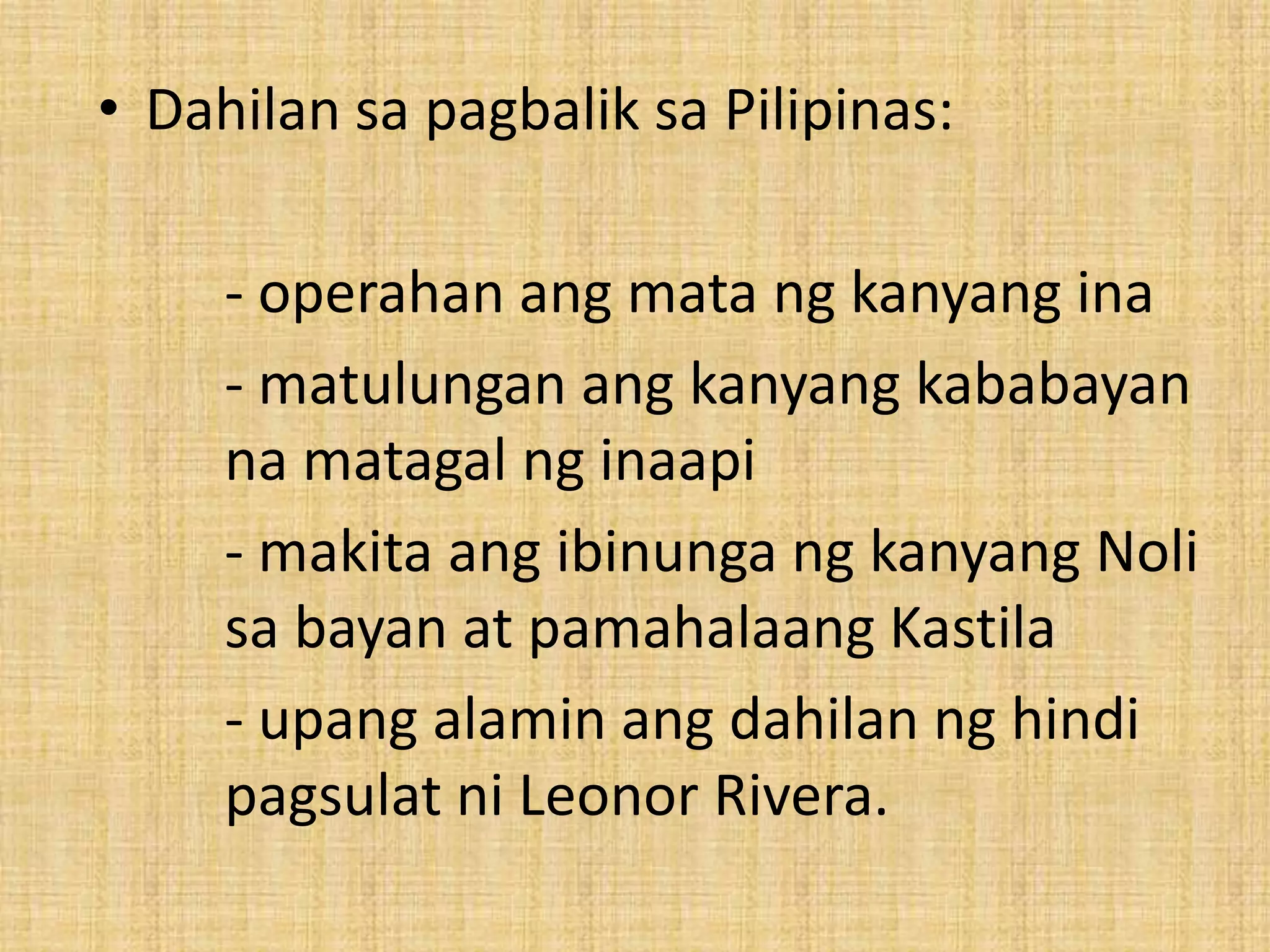 • Dahilan sa pagbalik sa Pilipinas:

     - operahan ang mata ng kanyang ina
     - matulungan ang kanyang kababayan
     na matagal ng inaapi
     - makita ang ibinunga ng kanyang Noli
     sa bayan at pamahalaang Kastila
     - upang alamin ang dahilan ng hindi
     pagsulat ni Leonor Rivera.
 