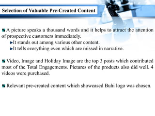 Selection of Valuable Pre-Created Content
A picture speaks a thousand words and it helps to attract the attention
of prospective customers immediately.
It stands out among various other content.
It tells everything even which are missed in narrative.
Video, Image and Holiday Image are the top 3 posts which contributed
most of the Total Engagements. Pictures of the products also did well. 4
videos were purchased.
Relevant pre-created content which showcased Buhi logo was chosen.
 