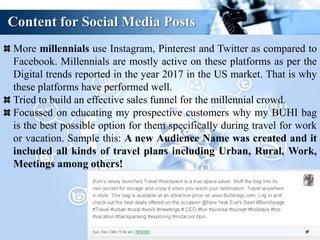 Content for Social Media Posts
More millennials use Instagram, Pinterest and Twitter as compared to
Facebook. Millennials are mostly active on these platforms as per the
Digital trends reported in the year 2017 in the US market. That is why
these platforms have performed well.
Tried to build an effective sales funnel for the millennial crowd.
Focussed on educating my prospective customers why my BUHI bag
is the best possible option for them specifically during travel for work
or vacation. Sample this: A new Audience Name was created and it
included all kinds of travel plans including Urban, Rural, Work,
Meetings among others!
 