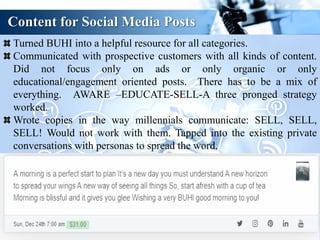 Content for Social Media Posts
Turned BUHI into a helpful resource for all categories.
Communicated with prospective customers with all kinds of content.
Did not focus only on ads or only organic or only
educational/engagement oriented posts. There has to be a mix of
everything. AWARE –EDUCATE-SELL-A three pronged strategy
worked.
Wrote copies in the way millennials communicate: SELL, SELL,
SELL! Would not work with them. Tapped into the existing private
conversations with personas to spread the word.
 