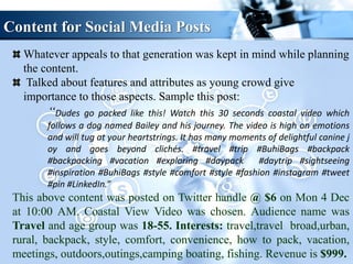 Content for Social Media Posts
Whatever appeals to that generation was kept in mind while planning
the content.
Talked about features and attributes as young crowd give
importance to those aspects. Sample this post:
“Dudes go packed like this! Watch this 30 seconds coastal video which
follows a dog named Bailey and his journey. The video is high on emotions
and will tug at your heartstrings. It has many moments of delightful canine j
oy and goes beyond clichés. #travel #trip #BuhiBags #backpack
#backpacking #vacation #exploring #daypack #daytrip #sightseeing
#inspiration #BuhiBags #style #comfort #style #fashion #instagram #tweet
#pin #LinkedIn.”
This above content was posted on Twitter handle @ $6 on Mon 4 Dec
at 10:00 AM. Coastal View Video was chosen. Audience name was
Travel and age group was 18-55. Interests: travel,travel broad,urban,
rural, backpack, style, comfort, convenience, how to pack, vacation,
meetings, outdoors,outings,camping boating, fishing. Revenue is $999.
 