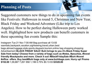 Planning of Posts
Suggested customers new things to do in upcoming fun events
like Festivals: Halloween in round 5, Christmas and New Year,
Black Friday and Weekend Adventure (Like trip to Los
Angeles). How to be perfect during Halloween party worked
well. Highlighted how new products can benefit customers in
these upcoming fun events Sample this:
Instagram Tue 21 Nov 7:00 AM Bag purchase all 13-55
ssentials,backpack,vacation,sightseeing,travel,urban,best
bags,abroad,luggage,style,sports,daypack,tourism,online bag shopping,shopping
Advertisement BLACK FRIDAY SALE! Buhi brings to you it's Black Friday Super
Sale from today! Choose from a variety of bags such as #totes, #pouches, #travel
friendly #backpacks and more. Check it out! #BlackFridaySale #Buhi #travel
#office offers. Buy best#Buhi bags only at www.buhibags.com. Hurry up! Promo
$152.00 1,59,887 7,261 958 1,196 0.75% $0.13 83 $3320.00
 