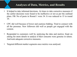 • It helped to take informed decisions. At times to take corrective measures if
the earlier decisions were found to be ineffective or not as per the outlined
plans. FB: No of posts in Round 1 were 34. It was reduced to 15 in round
19.
• CPC did well because of lower and cautious bidding. Tried to connect with
all the personas. New followers did well as people got engaged with the
content.
• Responded to customers well by analysing the data and metrics: Kept on
asking for more details to analyse if their concerns were genuine in nature.
And took adequate corrective measures.
• Targeted different market segments once metrics was analysed.
Analyses of Data, Metrics, and Results
 