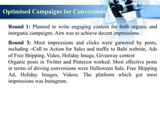Round 1: Planned to write engaging content for both organic and
inorganic campaigns. Aim was to achieve decent impressions.
Round 3: Most impressions and clicks were garnered by posts,
including –Call to Action for Sales and traffic to Buhi website, Ads
of Free Shipping, Video, Holiday Image, Giveaway contest
Organic posts in Twitter and Pinterest worked. Most effective posts
in terms of driving conversions were Halloween Sale, Free Shipping
Ad, Holiday Images, Videos. The platform which got most
impressions was Instagram.
Optimised Campaigns for Conversions
 