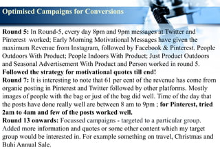 Round 5: In Round-5, every day 8pm and 9pm messages at Twitter and
Pinterest worked; Early Morning Motivational Messages have given the
maximum Revenue from Instagram, followed by Facebook & Pinterest. People
Outdoors With Product; People Indoors With Product; Just Product Outdoors
and Seasonal Advertisement With Product and Person worked in round 5.
Followed the strategy for motivational quotes till end!
Round 7: It is interesting to note that 61 per cent of the revenue has come from
organic posting in Pinterest and Twitter followed by other platforms. Mostly
images of people with the bag or just of the bag did well. Time of the day that
the posts have done really well are between 8 am to 9pm ; for Pinterest, tried
2am to 4am and few of the posts worked well.
Round 13 onwards: Focussed campaigns - targeted to a particular group.
Added more information and quotes or some other content which my target
group would be interested in. For example something on travel, Christmas and
Buhi Annual Sale.
Optimised Campaigns for Conversions
 