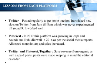 • Twitter – Posted regularly to get some traction. Introduced new
slots on Twitter from 5am till 8am which was never experimented
till round 9. It worked well!
• Pinterest - In 2017 this platform was growing in leaps and
bounds and Buhi did well in 2016 as per the social media reports.
Allocated more dollars and sales increased.
• Twitter and Pinterest, Together: Gave revenue from organic as
well as paid posts; posts were made keeping in mind the editorial
calendar.
•
LESSONS FROM EACH PLATFORM
 