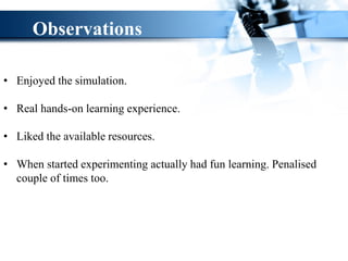 • Enjoyed the simulation.
• Real hands-on learning experience.
• Liked the available resources.
• When started experimenting actually had fun learning. Penalised
couple of times too.
Observations
 