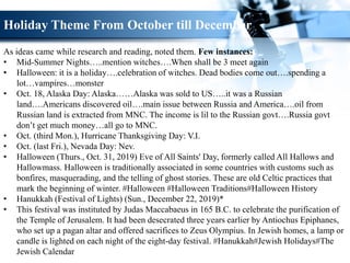 Holiday Theme From October till December
As ideas came while research and reading, noted them. Few instances:
• Mid-Summer Nights…..mention witches….When shall be 3 meet again
• Halloween: it is a holiday….celebration of witches. Dead bodies come out….spending a
lot…vampires…monster
• Oct. 18, Alaska Day: Alaska……Alaska was sold to US…..it was a Russian
land….Americans discovered oil….main issue between Russia and America….oil from
Russian land is extracted from MNC. The income is lil to the Russian govt….Russia govt
don’t get much money…all go to MNC.
• Oct. (third Mon.), Hurricane Thanksgiving Day: V.I.
• Oct. (last Fri.), Nevada Day: Nev.
• Halloween (Thurs., Oct. 31, 2019) Eve of All Saints' Day, formerly called All Hallows and
Hallowmass. Halloween is traditionally associated in some countries with customs such as
bonfires, masquerading, and the telling of ghost stories. These are old Celtic practices that
mark the beginning of winter. #Halloween #Halloween Traditions#Halloween History
• Hanukkah (Festival of Lights) (Sun., December 22, 2019)*
• This festival was instituted by Judas Maccabaeus in 165 B.C. to celebrate the purification of
the Temple of Jerusalem. It had been desecrated three years earlier by Antiochus Epiphanes,
who set up a pagan altar and offered sacrifices to Zeus Olympius. In Jewish homes, a lamp or
candle is lighted on each night of the eight-day festival. #Hanukkah#Jewish Holidays#The
Jewish Calendar
 