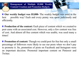 Our weekly budget was $5,000- The weekly budget was used in the
best possible way! Each and every penny was spent judiciously and
efficiently.
Production of the content: Each piece of content which we created to
post came with an associated cost. However, only a few content was free
of cost. And almost all free content which was usable, was used many a
times!
Promotion of content: Though we could post for free but only a small
percentage of followers were likely to see our posts when we don’t pay
to promote it. So, promotion of posts on Facebook and Instagram were
an important decision. Promoted important content on Pinterest and
Twitter.
Management of Multiple $5,000 Weekly
Content Creation and Promotion Budgets
 