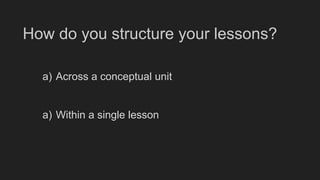 How do you structure your lessons?
a) Across a conceptual unit
a) Within a single lesson
 