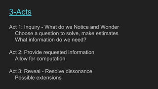 Act 1: Inquiry - What do we Notice and Wonder
Choose a question to solve, make estimates
What information do we need?
Act 2: Provide requested information
Allow for computation
Act 3: Reveal - Resolve dissonance
Possible extensions
3-Acts
 