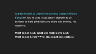 A great webinar by Desmos Instructional Designer Michael
Fenton on how he uses visual pattern problems to get
students to make predictions and share their thinking. His
questions,
What comes next? What else might come next?
What comes before? What else might come before?
What comes between? What else might come between?
Showed some really great variations on the classic visual pattern activity.
 