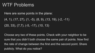 Here are some points in the plane:
(4, 1), (17, 27), (1, -5), (8, 9), (13, 19), (-2, -11)
(20, 33), (7,7), (-5, -17), (10, 13)
Choose any two of these points. Check with your neighbor to be
sure that you didn’t both choose the same pair of points. Now find
the rate of change between the first and the second point. Share
publicly. What do you notice?
WTF Problems
 