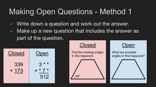 Making Open Questions - Method 1
- Write down a question and work out the answer.
- Make up a new question that includes the answer as
part of the question.
339
+ 173
3 * *
+ * 7 *
512
Closed Open
Closed Open
40º
Find the missing angles
in this trapezoid.
What are possible
angles in this trapezoid?
 