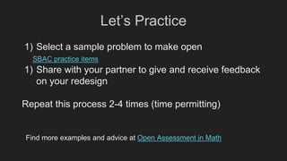 Let’s Practice
1) Select a sample problem to make open
SBAC practice items
1) Share with your partner to give and receive feedback
on your redesign
Repeat this process 2-4 times (time permitting)
Find more examples and advice at Open Assessment in Math
 