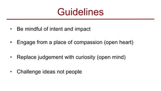 Guidelines
• Be mindful of intent and impact
• Engage from a place of compassion (open heart)
• Replace judgement with curiosity (open mind)
• Challenge ideas not people
 