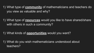 1) What type of community of mathematicians and teachers do
you view as valuable and why?
1) What type of resources would you like to have shared/share
with others in such a community?
1) What kinds of opportunities would you want?
1) What do you wish mathematicians understood about
teachers?
 