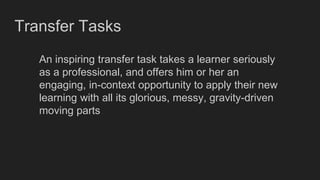 Transfer Tasks
An inspiring transfer task takes a learner seriously
as a professional, and offers him or her an
engaging, in-context opportunity to apply their new
learning with all its glorious, messy, gravity-driven
moving parts
 
