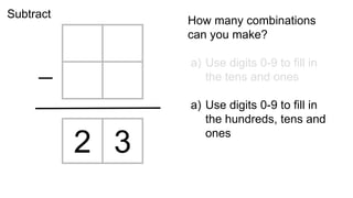2 3
Subtract
How many combinations
can you make?
a) Use digits 0-9 to fill in
the tens and ones
a) Use digits 0-9 to fill in
the hundreds, tens and
ones
 