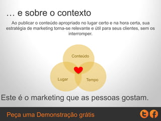 … e sobre o contexto
Ao publicar o conteúdo apropriado no lugar certo e na hora certa, sua
estratégia de marketing torna-se relevante e útil para seus clientes, sem
lhes interromper.
Este é o marketing que as pessoas gostam.
Conteúdo
TempoLugar
Peça uma Demonstração grátis
 
