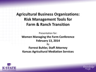 Agricultural Business Organizations:
Risk Management Tools for
Farm & Ranch Transition
Presentation for:

Women Managing the Farm Conference
February 13, 2014
By

Forrest Buhler, Staff Attorney
Kansas Agricultural Mediation Services

 