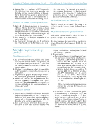Protocolos de Vigilancia Epidemiológica - Parte I Oficina General de Epidemiología - Ministerio de Salud
Carbunco o Ántrax
Carbunco o Ántrax
Muestra de sangre humana para cultivo:
Muestras en la forma inhalatoria
Muestras en la forma gastrointestinal
Luego fijar con metanol al 95% durante
30 a 60 segundos, dejar secar y enviar con
la ficha clínico-epidemiológica al labora-
torio de referencia, para su procesamien-
to y lectura. En todo el proceso se debe te-
ner en cuenta las medidas de bioseguridad.
4.
Entre 2 y 8 días después de la exposición,
obtener 10 mL de sangre venosa en tubo
al vacío, desfibrinar 2,5 mL y luego enviar
tan pronto como sea posible al laboratorio
de referencia para su cultivo en agar, de
acuerdo al protocolo establecido15
.
Las muestras no deben transportarse en
cadena de frío.
La formación de cápsulas de B. anthracis
se evidenciará por la formación de colo-
nias mucoides. Se tomará una muestra
para colorear la cápsula por la técnica de
coloración antes descrita. El tratamiento
antibiótico previo reduce la probabilidad
de aislamiento del B. anthracis.
1.
2.
3.
Obtener muestras de esputo. Es mejor si se
obtienen en la primera etapa de la enferme-
dad.
Las heces son la muestra ideal durante la
primera etapa de la enfermedad.
En algunos casos de meningitis se puede pro-
cesar el líquido cefaloraquídeo (LCR) del pa-
ciente.
8
Medidas de prevención y
control
Medidas preventivas
Medidas de control
La prevención del carbunco se basa en la
vacunación anticarbonosa del ganado, el
cual es ejecutada por SENASA. La vacuna
de uso humano sólo está disponible en al-
gunos países.
Higiene industrial para reducir la exposición
del trabajador a materiales infecciosos y
aerosoles5
.
Vigilancia en grupos de alto riesgo (matari-
fes, carniceros, ganaderos y veterinarios)8
.
Educación sanitaria a trabajadores que ma-
nipulan productos que pueden estar conta-
minados.Educaciónsobrelosmodosdetras-
misión, cuidado de las lesiones cutáneas y
el aseo personal.
1.
2.
3.
4.
Notificación inmediata del brote. Realizar
la investigación del brote para determinar
la fuente de transmisión, así como la bús-
queda activa de casos y contactos, a fin de
brindar una atención oportuna8
.
Los cadáveres de animales deben ser en-
terrados a 2 m bajo tierra y sobre una
"cama" de cal viva. La manipulación debe
realizarse con guantes.
Tratamiento
Edema maligno, meningitis por carbun-
co, carbunco intestinal o inhalatoria*:
Adultos. Administrar penicilina G
sódica, 2000 000 UI cada 4 horas por
vía endovenosa (EV) durante 7 a 10
días. Alternativas: cloramfenicol EV,
o ciprofloxacina EV, o doxiciclina
Niños. Administrar penicilina G
sódica, 200 000 a 300 000 UI/kg/
día, EV, fraccionada en 4 a 6 dosis
por 7 a 10 días. Alterativa:
cloramfenicol 50 a 100 mg/kg/día,
EV, fraccionada en 4 dosis por 7 a
10 días.
(*) La forma inhalatoria requiere no
menos de 60 días de tratamiento
antibiótico.
Carbunco cutáneo. Administrar peni-
cilina clemizol o procaínica, 1000 000
UI/d por vía intramuscular por 7 días.
Alternativas: eritromicina, o tetra-
ciclina, o doxiciclina, o cloranfenicol, o
ciprofloxacina, por vía oral, por 7 días,
como mínimo. En niños no se recomien-
da administrar tetraciclinas ni quino-
lonas.
1.
2.
3.
a.
b.
 