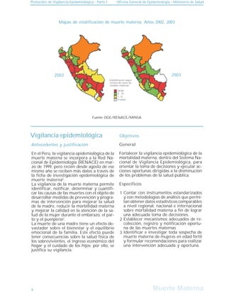Muerte Materna
Muerte Materna
Protocolos de Vigilancia Epidemiológica - Parte I Oficina General de Epidemiología - Ministerio de Salud
6
Mapas de estatificación de muerte materna. Años 2002, 2003
Vigilancia epidemiológica
Antecedentes y justificación
Objetivos
1
2
3
En el Perú, la vigilancia epidemiológica de la
muerte materna se incorpora a la Red Na-
cional de Epidemiología (RENACE) en mar-
zo de 1999, pero recién desde agosto de ese
mismo año se reciben más datos a través de
la ficha de investigación epidemiológica de
muerte materna5
.
La vigilancia de la muerte materna permite
identificar, notificar, determinar y cuantifi-
car las causas de las muertes con el objeto de
desarrollar medidas de prevención y progra-
mas de intervención para mejorar la salud
de la madre, reducir la morbilidad materna
y mejorar la calidad en la atención de la sa-
lud de la mujer durante el embarazo, el par-
to y el puerperio2
.
La muerte de una madre tiene un efecto de-
vastador sobre el bienestar y el equilibrio
emocional de la familia. Este efecto puede
tener consecuencias sobre la salud física de
los sobrevivientes, el ingreso económico del
hogar y el cuidado de los hijos; por ello, se
justifica su vigilancia.
General
Fortalecer la vigilancia epidemiológica de la
mortalidad materna, dentro del Sistema Na-
cional de Vigilancia Epidemiológica, para
orientar la toma de decisiones y ejecutar ac-
ciones oportunas dirigidas a la disminución
de los problemas de la salud pública.
Específicos
Contar con instrumentos estandarizados
y con metodologías de análisis que permi-
tan obtener datos estadísticos comparables
a nivel regional, nacional e internacional
sobre mortalidad materna a fin de lograr
una adecuada toma de decisiones.
Establecer mecanismos adecuados de re-
colección, registro y notificación oportu-
na de las muertes maternas
Identificar e investigar toda sospecha de
muerte materna de mujeres en edad fértil
y formular recomendaciones para realizar
una intervención adecuada y oportuna.
Fuente: OGE/RENACE/MINSA
2002 2003
 
