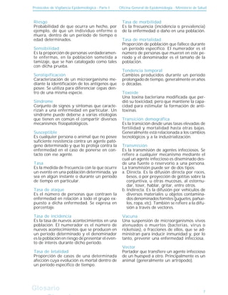 Protocolos de Vigilancia Epidemiológica - Parte I Oficina General de Epidemiología - Ministerio de Salud
Glosario
Glosario
Riesgo
Probabilidad de que ocurra un hecho, por
ejemplo, de que un individuo enferme o
muera, dentro de un período de tiempo o
edad determinados.
Sensibilidad
Es la proporción de personas verdaderamen-
te enfermas, en la población sometida a
tamizaje, que se han catalogado como tales
con dicha prueba.
Serotipificación
Caracterización de un microorganismo me-
diante la identificación de los antígenos que
posee. Se utiliza para diferenciar cepas den-
tro de una misma especie.
Síndrome
Conjunto de signos y síntomas que caracte-
rizan a una enfermedad en particular. Un
síndrome puede deberse a varias etiologías
que tienen en común el compartir diversos
mecanismos fisiopatológicos.
Susceptible
Es cualquier persona o animal que no posee
suficiente resistencia contra un agente pató-
geno determinado y que lo proteja contra la
enfermedad en el caso de ponerse en con-
tacto con ese agente.
Tasa
Es la medida de frecuencia con la que ocurre
un evento en una población determinada, ya
sea en algún instante o durante un período
de tiempo en particular.
Tasa de ataque
Es el número de personas que contraen la
enfermedad en relación a todo el grupo ex-
puesto a dicha enfermedad. Se expresa en
porcentaje.
Tasa de incidencia
Es la tasa de nuevos acontecimientos en una
población. El numerador es el número de
nuevos acontecimientos que se producen en
un período determinado y el denominador
es la población en riesgo de presentar el even-
to de interés durante dicho período.
Tasa de letalidad
Proporción de casos de una determinada
afección cuya evolución es mortal dentro de
un período específico de tiempo.
Tasa de morbilidad
Es la frecuencia (incidencia o prevalencia)
de la enfermedad o daño en una población.
Tasa de mortalidad
Proporción de población que fallece durante
un período específico. El numerador es el
número de personas que mueren en este pe-
ríodo y el denominador es el tamaño de la
población.
Tendencia temporal
Cambios producidos durante un período
prolongado de tiempo, generalmente en años
o décadas.
Toxoide
Una toxina bacteriana modificada que per-
dió su toxicidad, pero que mantiene la capa-
cidad para estimular la formación de anti-
toxinas.
Transición demográfica
Es la transición desde unas tasas elevadas de
fertilidad y mortalidad hasta otras bajas.
Generalmente está relacionada a los cambios
tecnológicos y a la industrialización.
Transmisión
Es la transmisión de agentes infecciosos. Se
refiere a cualquier mecanismo mediante el
cual un agente infeccioso es diseminado des-
de una fuente o reservorio a una persona.
La transmisión puede ser de dos tipos:
Directa. Es la difusión directa por roces,
besos, o por proyección de gotitas sobre la
conjuntiva, u otras mucosas, al estornu-
dar, toser, hablar, gritar, entre otros.
Indirecta. Es la difusión por vehículos de
diversos materiales u objetos contamina-
dos denominados fomites (juguetes, pañue-
los, ropa, etc). También se refiere a la difu-
sión a través de vectores.
Vacuna
Una suspensión de microorganismos vivos
atenuados o muertos (bacterias, virus o
ricketsias), o fracciones de ellos, que se ad-
ministran para inducir inmunidad y, por lo
tanto, prevenir una enfermedad infecciosa.
Vector
Portador que transfiere un agente infeccioso
de un huésped a otro. Principalmente es un
animal (generalmente un artrópodo).
a.
b.
7
 