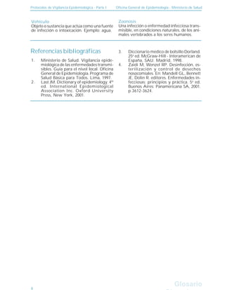 Protocolos de Vigilancia Epidemiológica - Parte I Oficina General de Epidemiología - Ministerio de Salud
Glosario
Glosario
Vehículo
Objeto o sustancia que actúa como una fuente
de infección o intoxicación. Ejemplo: agua.
Zoonosis
Una infección o enfermedad infecciosa trans-
misible, en condiciones naturales, de los ani-
males vertebrados a los seres humanos.
Referencias bibliográficas
Ministerio de Salud. Vigilancia epide-
miológica de las enfermedades transmi-
sibles. Guía para el nivel local. Oficina
General de Epidemiología. Programa de
Salud Básica para Todos. Lima, 1997.
Last JM. Dictionary of epidemiology. 4th
ed. International Epidemiological
Association Inc. Oxford University
Press, New York, 2001.
Diccionario médico de bolsillo Dorland.
25a
ed. McGraw-Hill - Interamerican de
España, SAU. Madrid, 1998.
Zaidi M, Wenzel RP. Desinfección, es-
terilización y control de desechos
nosocomiales. En: Mandell GL, Bennett
JE, Dolin R. editores. Enfermedades in-
fecciosas: principios y práctica. 5a
ed.
Buenos Aires: Panamericana SA, 2001.
p.3612-3624.
1.
2.
3.
4.
8
 