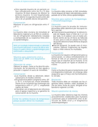 Fiebre amarilla
Fiebre amarilla
Protocolos de Vigilancia Epidemiológica - Parte I Oficina General de Epidemiología - Ministerio de Salud
12
Una segunda muestra de un paciente en
fase convaleciente entre los 8 y 15 días
(máximo 30 días) después de obtener la
primera muestra. Si está hospitalizado
debe obtener la segunda muestra antes del
alta o de un posible deceso del paciente.
Conservación
Mantener el suero en refrigeración entre 4°
y 8° C.
Envío
La muestra debe enviarse de inmediato al
laboratorio regional y/o al INS en condicio-
nes de refrigeración, debidamente rotulada
y acompañada de su respectiva ficha clíni-
co-epidemiológica .
Ante un resultado indeterminado se obtendrá
una muestra adicional, si carece de ella se ana-
lizará el cuadro clínico y epidemiológico para
confirmarlo o descartarlo.
Muestras para aislamiento viral y
detección de ARN viral (diagnóstico
molecular)
Obtención de sangre
Obtener la sangre, como se ha descrito ante-
riormente, de un paciente en fase aguda y
proceder a separar el suero de inmediato.
Conservación
Las muestras, desde su obtención, deben
conservarse en medios estériles.
De preferencia deben congelarse entre -20°
y -70 °C, si no fuera así, enviar inmediata-
mente en un recipiente que mantenga una
temperatura entre 4° y 8° C, empleando
cojines de hielo.
Coordinar con el laboratorio de referencia
para el apoyo respectivo y se garantice la
conservación de la muestra.
Evitar los cambios bruscos de temperatura
porque pueden alterar los resultados.
Envío
La muestra debe enviarse al INS inmediata-
mente después de haber sido obtenida y acom-
pañada de la ficha clínico-epidemiológica.
Muestras para examen de histopatología
e inmunohistopatología.
Obtención
La muestra para la prueba de inmuno-
peroxidasa debe obtenerse por necropsia to-
tal o parcial:
Total (anatomía patológica). Se obtiene te-
jido de hígado, bazo o riñón de 3 a 2 cm
por lado, si el cadáver esta al medio am-
biente dentro de las 24 horas de fallecido
el caso, pero si está en cámara fría el teji-
do puede obtenerse hasta 48 horas después
del deceso.
Parcial (biopsia). Se puede usar el visce-
rótomo. Obtener fragmentos de hígado,
bazo o riñón enteros no mutilados.
Conservación
La muestra no requiere refrigeración para su
conservación, se coloca inmediatamente en
formol al 10% en un volumen cinco veces
mayor que el volumen de la muestra. Si no
hay formol puede ser fijada en alcohol co-
rriente.
Envío
Como se ha descrito para el aislamiento viral
o el diagnóstico molecular; sin embargo, debe
asegurarse que el frasco esté herméticamen-
te cerrado.
Rotulación
Toda muestra debe ser rotulada con los si-
guientes datos: nombre, edad, localidad, fe-
cha de toma, fecha de envío, dirigido al la-
boratorio regional o al INS.
Muestra postmorten de monos
La muestra debe obtenerse bajo los mismos
procedimientos establecidos para humanos
y procesars para el aislamiento viral, la de-
tección de ARN viral y el diagnóstico
anatomopatológico.
 