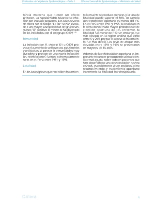 Protocolos de Vigilancia Epidemiológica - Parte I Oficina General de Epidemiología - Ministerio de Salud
Cólera
Cólera 5
Inmunidad
tancia materna que tienen un efecto
protector. La hipoclorhidria favorece la infec-
ción por inóculos pequeños. Los casos severos
de cólera por el biotipo "El Tor" se han asocia-
do a una mayor susceptibilidad del grupo san-
guíneo "O" positivo, lo mismo se ha observado
en los infectados con el serogrupo O139 1,18
La infección por V. cholerae O1 u O139 pro-
voca el aumento de anticuerpos aglutinantes
y antitóxicos, al parecer la inmunidad es muy
duradera y protege de una nueva infección;
las reinfecciones fueron extremadamente
raras en el Perú entre 1991 y 1998.
Letalidad
En los casos graves que no reciben tratamien-
to la muerte se produce en horas y la tasa de
letalidad puede superar el 50%, en cambio
con tratamiento oportuno es menos del 1%.
En el Perú entre 1991 y 1995, la letalidad en
la costa donde hubo mayor probabilidad de
atención oportuna de los enfermos la
letalidad fue menor del 1%; sin embargo, fue
más elevada en la región andina que varió
entre 5 y 20% porque el acceso al tratamien-
to fue más difícil. Las tasas de ataque más
elevadas entre 1991 y 1995 se presentaron
en mayores de 65 años.
Además de la rehidratación oportuna es im-
portante reconocer precozmente la insuficien-
cia renal aguda, sobre todo en pacientes que
han desarrollado una deshidratación severa
o shock, especialmente si son ancianos, el no
reconocimiento y tratamiento oportuno
incrementa la letalidad intrahospitalaria.
 