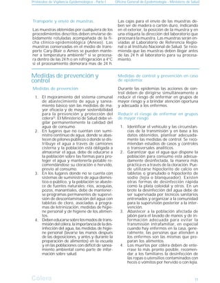 Protocolos de Vigilancia Epidemiológica - Parte I Oficina General de Epidemiología - Ministerio de Salud
Cólera
Cólera 11
Medidas de control y prevención en caso
de epidemia:
Durante las epidemias las acciones de con-
trol deben de dirigirse simultáneamente a
reducir el riesgo de enfermar en grupos de
mayor riesgo y a brindar atención oportuna
y adecuada a los enfermos.
Reducir el riesgo de enfermar en grupos
de mayor riesgo
Identificar el vehículo y las circunstan-
cias de la transmisión y en base a los
datos obtenidos, plantear adecuada-
mente las medidas de control. Se reco-
miendan estudios de casos y controles
o transversales analíticos.
Garantizar que el agua que dispone la
población para consumo está adecua-
damente desinfectada, la manera más
práctica es a través de la cloración. Pue-
de utilizarse hipoclorito de calcio en
tabletas o granulado o hipoclorito de
sodio (lejía o blanqueador). Existen
otras formas de desinfección rápida
como la plata coloidal y otros. En un
brote la desinfección del agua debe de
ser supervisada por técnicos sanitarios
entrenados y organizar a la comunidad
para la supervisión posterior a la inter-
vención.
Abastecer a la población afectada de
jabón para el lavado de manos y de in-
formación adecuada para evitar la
transmisión intrafamiliar, en especial
cuando hay enfermos en la casa, gene-
ralmente, las personas que atienden a
los enfermos son las mismas que pre-
paran los alimentos.
Los muertos por cólera deben de ente-
rrase lo más pronto posible, recomen-
dar a los familiares la desinfección de
las ropas o utensilios contaminados con
heces o vómitos por hervido o con lejía.
Transporte y envío de muestras.
Las muestras obtenidas por cualquiera de los
procedimientos descritos deben enviarse de-
bidamente rotuladas acompañada de la fi-
cha clínico-epidemiológica (Anexo). Las
muestras conservadas en el medio de trans-
porte Cary-Blair o Amies se pueden mante-
ner a temperatura ambiente19
si se procesa-
ra dentro de las 24 h o en refrigeración a 4°C
si el procesamiento demorara mas de 24 h.
Las cajas para el envío de las muestras de-
ben ser de madera o cartón duro, indicando
en el exterior, la posición de la muestra y en
una etiqueta la dirección del laboratorio que
procesará la muestra. Las muestras serán en-
viadas al Laboratorio de Referencia Regio-
nal o al Instituto Nacional de Salud. Se reco-
mienda que las muestras deben llegar antes
de las 24 h al laboratorio para su procesa-
miento.
1.
2.
3.
4.
Medidas de prevención:
El mejoramiento del sistema comunal
de abastecimiento de agua y sanea-
miento básico son las medidas de ma-
yor eficacia y de mayor sostenibilidad
para la prevención y protección del
cólera23
. El Ministerio de Salud debe vi-
gilar permanentemente la calidad del
agua de consumo.
En lugares que no cuentan con sumi-
nistro continuo de agua, donde se abas-
tecen de pilones públicos o donde se dis-
tribuye el agua a través de camiones
cisterna y la población está obligada a
almacenar el agua, debe de educarse a
la población sobre las formas para pro-
teger el agua y mantenerla potable re-
comendándose su cloración o hervido,
previo al consumo.
En los lugares donde no se cuenta con
sistemas de suministro de agua domés-
tico o público, y la población se abaste-
ce de fuentes naturales: ríos, acequias,
pozos, manantiales, debe de mantener-
se programas permanentes de supervi-
sión de descontaminación del agua con
tabletas de cloro, asociadas a progra-
mas de letrinización, medidas de higie-
ne personal y de higiene de los alimen-
tos.
Debeneducarsesobrelosmodosdetrans-
misióndelcólera,laimportanciadelades-
infección del agua, las medidas de higie-
ne personal (lavarse las manos después
de las deposiciones, y antes y durante la
preparación de alimentos) en la escuela
y en las poblaciones con déficit de sanea-
miento ambiental como parte de infor-
mación sobre salud.
1.
2.
3.
4.
Medidas de prevención y
control
 