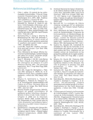 Protocolos de Vigilancia Epidemiológica - Parte I Oficina General de Epidemiología - Ministerio de Salud
Cólera
Cólera
Referencias bibliográficas
Chin J, editor. El control de las enfer-
medades transmisibles. 17ma ed. Orga-
nización Panamericana de la Salud.
Washington D.C: OPS; 2001. Publica-
ción Científica y Técnica Nº 581.
Seas C, Gotuzzo E. Vibrio choleare. En:
Mandell GL, Bennett JE, Dolin R, edi-
tores. Enfermedades infecciosas: prin-
cipios y práctica. 5ta ed. Buenos Aires:
Panamericana SA; 2002. p.2748-2756.
Gangarosa E. Base epidemiológica del
control del cólera. Bol Ofic Sanit Panam
1974; 77(4):281-291.
Ramamurthy T, Garg S, Sharma R,
Bhattacharya SK, Nair GB, Shimada T,
et al. Emergence of novel strain of
Vibrio cholerae with epidemic potential
in southern and eastern India. Lancet
1993; 341(8846):703-704.
Levin BR, Tauxe RV. Cholera: nice bac-
teria and bad viruses. Curr Biol 1996;
6(11):1389-1391.
Perú. Ministerio de Salud, Oficina Ge-
neral de Epidemiología. Epidemiología
del cólera en el Perú: situación actual.
Bol Epidemiol 1991; 1(1):2-6.
Seas C, Miranda J, Gil AI, León-Barúa
R, Patz J, Huq A, et al. New insights on
the emergence of Cholera in Latin
America during 1991: The peruvian
experience. Am J Trop Med Hyg 2000;
62:513-517.
Ries AA, Vugia DJ, Beingolea L, Pala-
cios AM, Vasquez E, Wells JG, et al.
Cholera in Piura, Peru: a modern urban
epidemic. J Infect Dis 1992;166(6):1429-
1433.
Mujica O, Seminario L, Tauxe R,
Beingolea L, Palacios A, Vásquez CL,
et al. Investigación epidemiológica del
Cólera en el Perú: lecciones para un
Continente en riesgo. Rev Med Hered
1991; 2(2):121-129.
World Health Organización (WHO).
Report on global surveillance of
epidemic-prone infectious diseases.
W H O / C D S / C S R / I S R / 2 0 0 0 . 1 .
Chapter 4: 2000 [en la Internet].
Geneva: WHO; 2004. [citado 2004 Set
23]. Disponible en: http:/www.who.int
/emc-ocuments/surveillance/docs/
whocdscsrisr2001.html/cholera/
cholera.htm
Speelmon EC, Checkley W, Gilman RH,
Patz J, Calderón M, Manga S. Cholera
incidence and El Niño - related higher
ambient temperature. JAMA 2000;
283:3072-3073
Instituto Nacional de Salud. Aislamien-
to de Vibrio cholerae O139 en el sur de
Lima, Perú, diciembre 2004. [serie en la
Internet]. 2005 Ene [citado 2005 Abr
11]; 2(1): [aprox. 6 p.]. Disponible en:
http://www.ins.gob.pe/downloads/
boletin/2005/ReporteEpidemiologico
INS01.pdf
Borroto RJ. La ecología de Vibrio
cholerae serogrupo O1 en ambientes
acuáticos. Rev Panam Salud Publica
1997; 1:3-8.
Perú, Ministerio de Salud, Oficina Ge-
neral de Epidemiología, Programa de
Entrenamiento en Epidemiología de
Campo - Unidad Departamental de
Piura - Center for Disease Control
(CDC). Epidemia de cólera en Perú: es-
tudio caso - control en Piura. Febrero -
Marzo 1991. Bol Epìdemiol 1991; 1(2):7.
Suárez OL, Swayne DE, Castañeda R,
Sniadack D. Rol de los funerales en la
trasnmisión del cólera en una comuni-
dad andina del Perú. Hipótesis de un
modelo común de transmisión en los
pequeños poblados de la región andina.
Rev Per Enfer Inf Trop 2002; 2 (2):65-
70.
Mujica OJ, Quick RE, Palacios AM,
Beingolea L, Vargas R, Moreno D, et al.
Epidemia cholera in the Amazon: the
role of produce in disease risk and
prevention. J Infec Dis 1994;
169(6):1381-1384.
Gotuzzo HE, Seas RC, Cabezas SCA,
Carrillo C, Ruiz R. Estudio de transmi-
sión familiar en pacientes con cólera en
Lima 1991. Rev Med Hered 1991;
2(3):117-20.
Swerdlow DL, Mintz ED, Rodríguez M,
Tejada E, Ocampo C, Espejo L, et al.
Severe life-threatening Cholera
associated wirh blood group O in Peru:
Implications for the Latin American
epidemic. J Infect Dis 1994; 170:468-
472.
Centros para el Control y la Prevención
de Enfermedades (CDC), Centro Na-
cional de Enfermedades Infecciosas
(NCID), Organización Panamericana
de la Salud (OPS). Métodos de labora-
torio para el diagnóstico de Vibrio
cholerae. Washington DC: CDC, NCID,
OPS; 1994.
Swerdlow DL, Mintz ED, Rodríguez M,
Tejada E, Ocampo C, Espejo L, et al.
Waterborne transmission of epidemic
cholera in Trujillo, Peru:lessons for a
continent at risk. Lancet 1992;
340(8810):28-33.
1.
2.
3.
4.
5.
6.
7.
8.
9.
10.
11.
12.
13.
14.
15.
16.
17.
18.
19.
20.
17
 