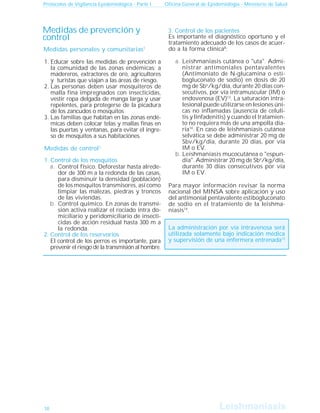 Leishmanisis
Leishmaniasis
Protocolos de Vigilancia Epidemiológica - Parte I Oficina General de Epidemiología - Ministerio de Salud
La administración por vía intravenosa será
utilizada solamente bajo indicación médica
y supervisión de una enfermera entrenada13
2. Control de los reservorios
El control de los perros es importante, para
prevenir el riesgo de la transmisión al hombre.
3. Control de los pacientes
Es importante el diagnóstico oportuno y el
tratamiento adecuado de los casos de acuer-
do a la forma clínica8
:
Leishmaniasis cutánea o "uta". Admi-
nistrar antimoniales pentavalentes
(Antimoniato de N-glucamina o esti-
bogluconato de sodio) en dosis de 20
mg de Sbv
/kg/día, durante 20 días con-
secutivos, por vía intramuscular (IM) o
endovenosa (EV)13
. La saturación intra-
lesional puede utilizarse en lesiones úni-
cas no inflamadas (ausencia de celuli-
tis y linfadenitis) y cuando el tratamien-
to no requiera más de una ampolla dia-
ria14
. En caso de leishmaniasis cutánea
selvática se debe administrar 20 mg de
Sbv/kg/día, durante 20 días, por vía
IM o EV.
Leishmaniasis mucocutánea o "espun-
dia". Administrar 20 mg de Sbv
/kg/día,
durante 30 días consecutivos por vía
IM o EV.
Para mayor información revisar la norma
nacional del MINSA sobre aplicación y uso
del antimonial pentavalente estibogluconato
de sodio en el tratamiento de la leishma-
niasis14
.
Medidas de control1
1. Control de los mosquitos
Control físico. Deforestar hasta alrede-
dor de 300 m a la redonda de las casas,
para disminuir la densidad (población)
de los mosquitos transmisores, así como
limpiar las malezas, piedras y troncos
de las viviendas.
Control químico. En zonas de transmi-
sión activa realizar el rociado intra do-
miciliario y peridomiciliario de insecti-
cidas de acción residual hasta 300 m a
la redonda.
a.
b.
a.
b.
Medidas personales y comunitarias1
Educar sobre las medidas de prevención a
la comunidad de las zonas endémicas; a
madereros, extractores de oro, agricultores
y turistas que viajan a las áreas de riesgo.
Las personas deben usar mosquiteros de
malla fina impregnados con insecticidas,
vestir ropa delgada de manga larga y usar
repelentes, para protegerse de la picadura
de los zancudos o mosquitos
Las familias que habitan en las zonas endé-
micas deben colocar telas y mallas finas en
las puertas y ventanas, para evitar el ingre-
so de mosquitos a sus habitaciones.
1.
2.
3.
Medidas de prevención y
control
10
 
