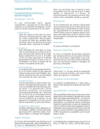 Sarampión/Rubeóla
Sarampión/Rubeóla
Protocolos de Vigilancia Epidemiológica - Parte I Oficina General de Epidemiología - Ministerio de Salud
Prodrómica.
Dura de cuatro a cinco días. Se carac-
teriza por malestar general, fiebre alta,
tos, coriza conjuntivitis, falta de apeti-
to, puntos de color gris azulado sobre
una base roja en la mucosa de la boca
conocida como "manchas de Koplik".
Eruptiva.
Dura alrededor de cinco días. La erup-
ción es eritematosa y se inicia en la re-
gión retroauricular (detrás de la oreja),
luego compromete la cara y el cuello,
en los tres días siguientes se extiende
gradualmente hacia el tronco y las ex-
tremidades, no afecta la palma de las
manos ni la planta de los pies.
Convalecencia.
La erupción disminuye progresivamen-
te en el mismo orden en que apareció
desde la cabeza a las extremidades, pre-
sentan descamación fina, la piel queda
con manchas de color café claro.
Características clínicas y
epidemiógicas
Descripción (CIE-10).
3
Distribución
Reservorio
Modo de transmisión
Es una enfermedad febril, aguda,
exantemática, causada por el virus del sa-
rampión, es sumamente contagioso1
. Evolu-
ciona en forma característica en tres fases:
El único conocido es el hombre1
.
Período de incubación
Período de transmisibilidad
Agente etiológico
Se ha modificado de manera importante
como consecuencia de los esfuerzos de erra-
dicación que se desarrollan en todo el mun-
do, especialmente en las Américas. Actual-
mente existen casos en algunos países euro-
peos como Alemania, Francia, Suiza y otros,
de estos países es posible que ingresen casos
importados.
a.
b.
c.
Suceptibilidad e inmunidad
Letalidad
La letalidad de la epidemia que ocurrió en el
Perú en 1992 fue 1,49% ( 347/22 605 casos).
Complicaciones
Es frecuente observar otitis media, neu-
monía, laringotraqueobronquitis, dia-
rrea con pérdida de proteínas que pue-
de llevar a la desnutrición, úlcera
corneal y encefalitis. Las personas
inmunocomprometidas (p.e. infección
por el Virus de la Inmunodeficiencia
Humana), pueden desarrollar neumo-
nía sin evidencia de erupción. En las
gestantes el sarampión se asocia con el
aborto espontáneo y parto prematuro.
Diagnóstico diferencial
Se deben distinguir de las siguientes en-
fermedades: rubéola, eritema infeccioso,
parvovirus B19, exantema súbito, escar-
latina (Tabla 1) y dengue (ver dengue).
Es el virus del sarampión que pertenece a la
familia Paramyxoviridae, género Morbillivirus.
El virus es rápidamente inactivado por el
calor, luz, pH ácido, éter y tripsina y tiene
un período corto de vida en el aire o sobre
objetos o superficies (<2 horas). El
secuenciamiento del genoma permite dife-
renciar entre sarampión salvaje y vacunal2
.
El virus se transmite de persona a persona
por contacto directo con las gotitas elimina-
das en secreciones respiratorias o por con-
tacto directo con artículos recién contamina-
dos con secreciones nasales o faríngeas de
personas infectadas1
.
Varía entre 7 y 18 días desde la exposición
hasta el inicio de la fiebre, y de unos 14 días
hasta que aparece el exantema.
La máxima contagiosidad es 7 días antes y
hasta 5 días después de la aparición del exan-
tema.
Son susceptibles todas las personas que no han
padecido la enfermedad o aquellos que no han
sido vacunados adecuadamente1
. La inmuni-
dad adquirida después de la enfermedad es
permanente. Los lactantes tienen anticuerpos
maternos transferidos a través de la placenta,
esto les confiere protección temporal contra el
sarampión que puede persistir hasta el año de
edad. La vacuna confiere inmunidad activa en
el 98 % de personas susceptibles y tal vez por
toda la vida1-2
.
SARAMPIÓN
 