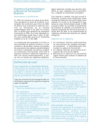 Sarampión/Rubeóla
Sarampión/Rubeóla
Protocolos de Vigilancia Epidemiológica - Parte I Oficina General de Epidemiología - Ministerio de Salud
7
Vigilancia Epidemiológica
conjunta de Sarampión -
Rubeóla
Objetivos de la vigilancia
En sarampión: Detectar oportunamente
un caso primario de cualquier proceden-
cia (autóctono o importado) para inte-
rrumpir la cadena de transmisión.
En rubéola: Detectar precozmente la cir-
culación del virus de la rubéola.
Monitorear la cobertura de vacunación
según niveles para evaluar el impacto de
la inmunización.
1.
2.
3.
lógica altamente sensible que permita iden-
tificar un caso, cualquiera sea su proceden-
cia, e impedir la transmisión secundaria.
Con relación a rubéola, ésta aún circula li-
bremente, muchos casos notificados como
sarampión finalmente son confirmados como
rubéola. En el país se ha integrado la vigi-
lancia de estas enfermedades desde el 2000
y desde el 2003, ha asumido el compromiso
de erradicar la rubéola y el síndrome de la
rubéola congénita del territorio peruano y
desde abril de 2004, se ha implementado la
vigilancia centinela del síndrome de rubéola
congénita.
Definición de caso5
Caso confirmado
Caso sospechoso de Sarampión-Rubeóla
sarampión/rubeóla
Toda persona de cualquier edad, de quién
un trabajador de salud sospecha que tiene
sarampión o rubéola o todo caso que pre-
sente fiebre y erupción exantemática maculo
papular generalizada, NO vesicular.
Todo caso sospechoso se confirmará:
Por laboratorio:
Es sarampión: Si el resultado es IgM (+)
por el método ELISA indirecto, o
Es rubéola: Si el resultado es IgM (+) por
el método ELISA directa.
Por nexo epidemiológico:
Es sarampión: si el caso sospechoso tuvo
contacto con un caso confirmado por la-
boratorio como sarampión.
Es rubéola: si el caso sospechoso tuvo con-
tacto con un caso confirmado por labora-
torio como rubéola.
Por clínica:
Un caso solo se puede clasificar como tal,
luego de ampliar la investigación clínica
a.
.
.
b.
.
.
c.
Caso descartado
Todo caso sospechoso se descarta como:
Sarampión, si el resultado IgM es negati-
vo por método de ELISA indirecto, o
Rubéola, si el resultado es IgM negativo
por método de ELISA directo.
Caso importado de sarampión
Es un caso confirmado de sarampión por la-
boratorio, en una persona que viajó a otro país
(entre 7 y 18 días antes de la aparición de la
erupción)dondecirculaelvirusdelsarampión.
Es todo caso sospechoso de sarampión con-
firmado por laboratorio y que tiene como
antecedente haber recibido vacuna
antisarampionosa entre 7 y 18 días antes de
la erupción. Este antecedente debe ser verifi-
cado con el carné o a través de los registros
del establecimiento de salud.
Caso asociado a la vacuna
a.
b.
Todo caso al término de la investigación debe ser
clasificado en algunas de las siguientes categorías
según corresponda
epidemiológica. Se incluyen aquí los ca-
sos que no tienen muestra para serología
o muestras inadecuadas (> de 30 días,
hemolizadas, contaminadas o mal conser-
vadas) y en los que no se demuestre el nexo
epidemiológico.
Antecedentes y justificación
En 1994, los ministros de salud de las Amé-
ricas aprobaron la meta de erradicar el sa-
rampión del continente para fines de 2000.
El último caso autóctono en América ocu-
rrió en Venezuela en la semana
epidemiológica (SE) 47 de 2002. En nuestro
país, la última gran epidemia de sarampión
se presentó en 1992, no se han reportado ca-
sos confirmados desde hace 5 años. El últi-
mo caso confirmado ocurrió en Ventanilla
(Callao) en la SE 13 del 2000.
La erradicación del sarampión en el Perú es
una prioridad de política sanitaria, en este
contexto se desarrollan intensas actividades
de vacunación y de vigilancia epidemiológica
con miras a consolidar este proceso y lograr
la certificación internacional, para ello es
necesario mantener coberturas superiores a
95% con vacuna antisarampionosa, y con-
tar con un sistema de vigilancia epidemio-
 