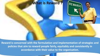 What is Reward ?
Reward is concerned with the formulation and implementation of strategies and
policies that aim to reward people fairly, equitably and consistently in
accordance with their value to the organisation.
 
