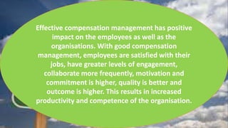 Effective compensation management has positive
impact on the employees as well as the
organisations. With good compensation
management, employees are satisfied with their
jobs, have greater levels of engagement,
collaborate more frequently, motivation and
commitment is higher, quality is better and
outcome is higher. This results in increased
productivity and competence of the organisation.
 